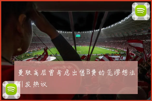 曼联高层曾考虑出售B费的荒谬想法引发热议
