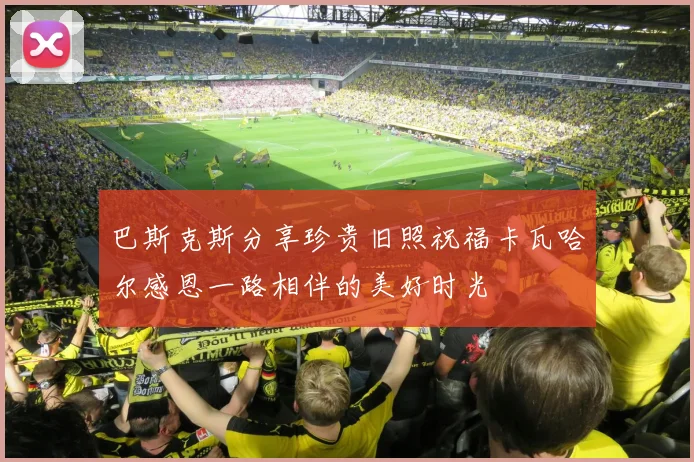 巴斯克斯分享珍贵旧照祝福卡瓦哈尔感恩一路相伴的美好时光
