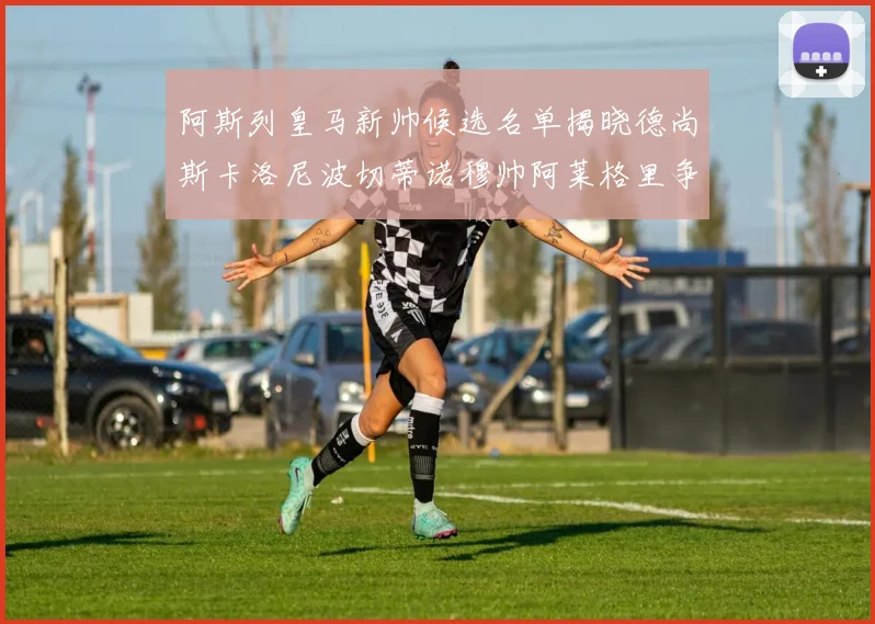 阿斯列皇马新帅候选名单揭晓德尚斯卡洛尼波切蒂诺穆帅阿莱格里争夺教鞭