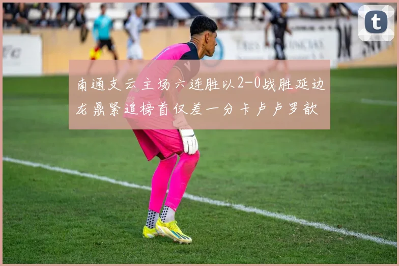 南通支云主场六连胜以2-0战胜延边龙鼎紧追榜首仅差一分卡卢卢罗歆破门助力