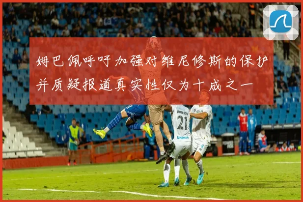 姆巴佩呼吁加强对维尼修斯的保护并质疑报道真实性仅为十成之一