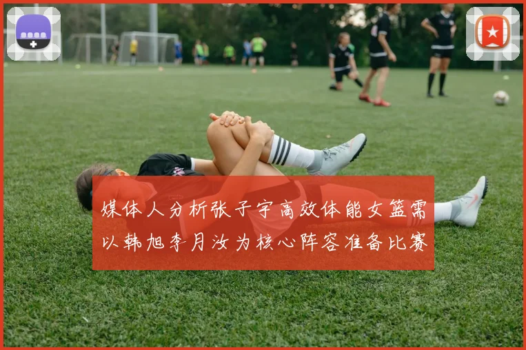 媒体人分析张子宇高效体能女篮需以韩旭李月汝为核心阵容准备比赛