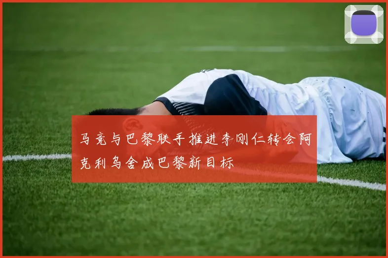 马竞与巴黎联手推进李刚仁转会阿克利乌舍成巴黎新目标