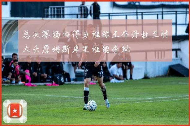 总决赛场均得分谁称王乔丹杜兰特大头詹姆斯库里谁能夺魁