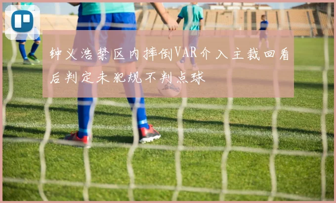 钟义浩禁区内摔倒VAR介入主裁回看后判定未犯规不判点球