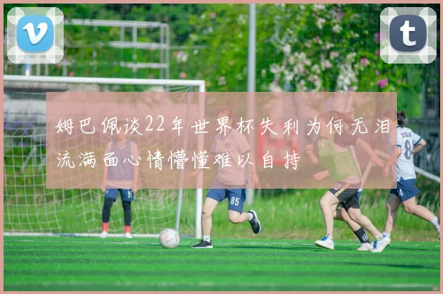 姆巴佩谈22年世界杯失利为何无泪流满面心情懵懂难以自持
