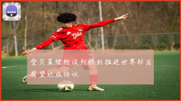 登贝莱续约谈判顺利推进世界杯后有望达成协议