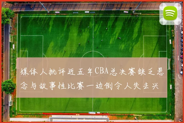 媒体人批评近五年CBA总决赛缺乏悬念与故事性比赛一边倒令人失去兴趣