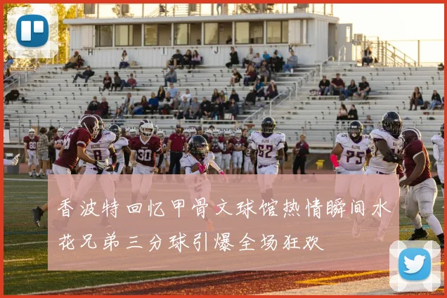 香波特回忆甲骨文球馆热情瞬间水花兄弟三分球引爆全场狂欢