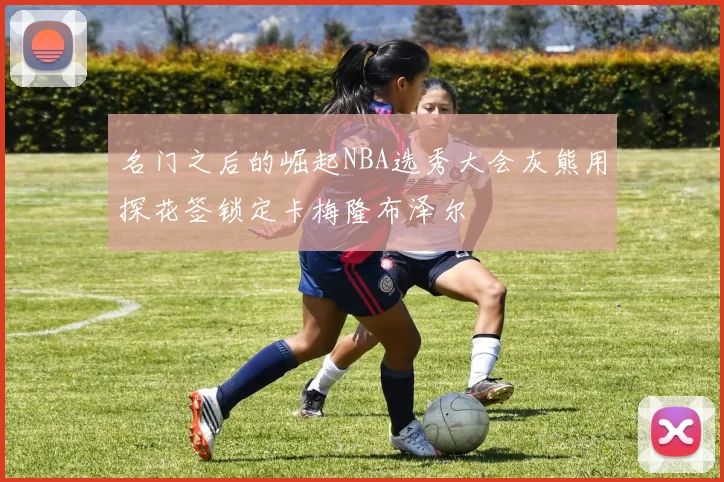 名门之后的崛起NBA选秀大会灰熊用探花签锁定卡梅隆布泽尔