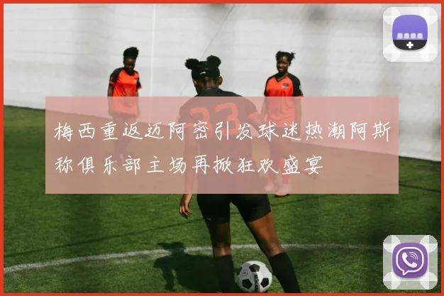 梅西重返迈阿密引发球迷热潮阿斯称俱乐部主场再掀狂欢盛宴