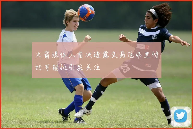 火箭媒体人首次透露交易范弗里特的可能性引发关注