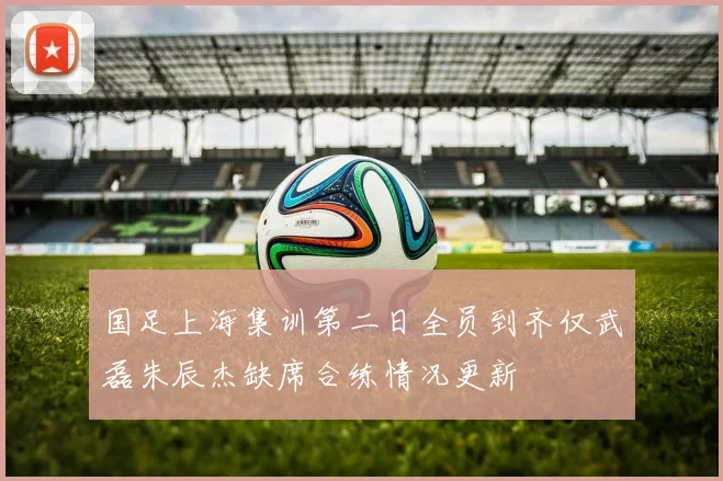 国足上海集训第二日全员到齐仅武磊朱辰杰缺席合练情况更新