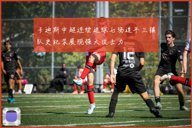 卡迪斯中超连续进球七场追平三镇队史纪录展现强大攻击力