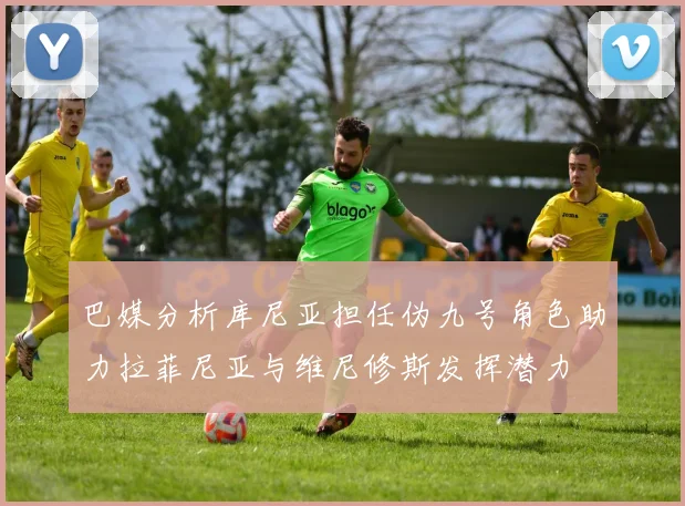 巴媒分析库尼亚担任伪九号角色助力拉菲尼亚与维尼修斯发挥潜力