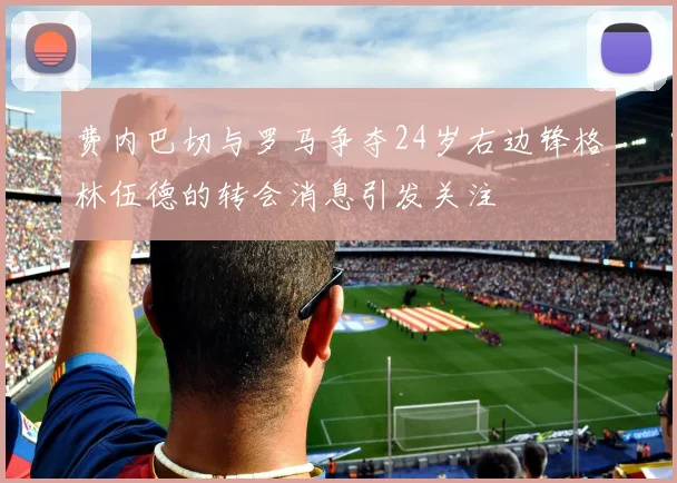 费内巴切与罗马争夺24岁右边锋格林伍德的转会消息引发关注