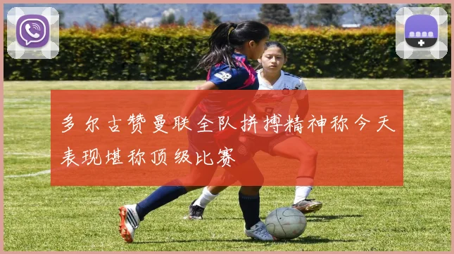 多尔古赞曼联全队拼搏精神称今天表现堪称顶级比赛