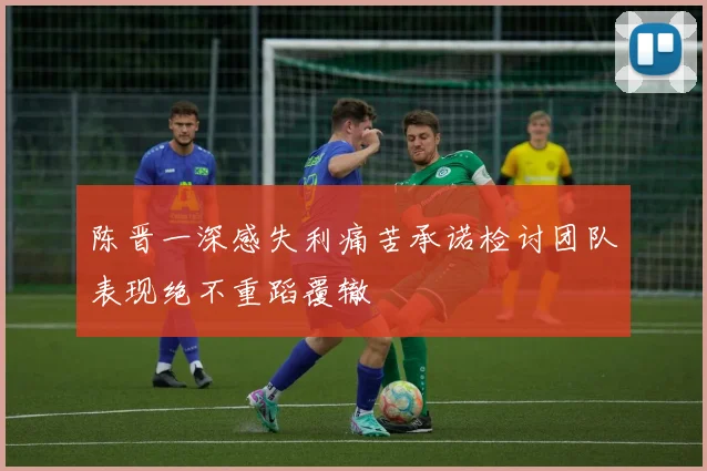 陈晋一深感失利痛苦承诺检讨团队表现绝不重蹈覆辙