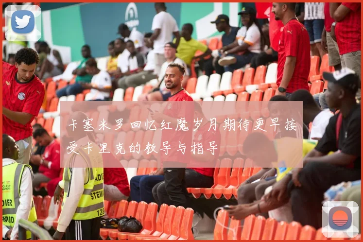 卡塞米罗回忆红魔岁月期待更早接受卡里克的教导与指导