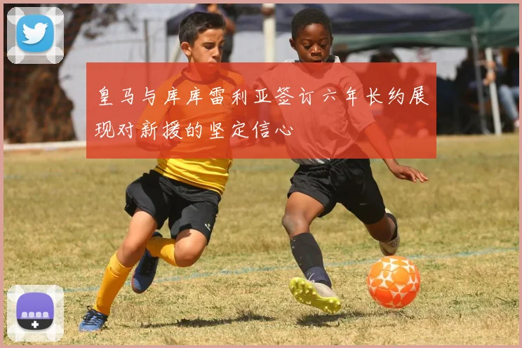 皇马与库库雷利亚签订六年长约展现对新援的坚定信心