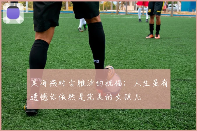 吴海燕对古雅沙的祝福：人生虽有遗憾你依然是完美的女孩儿